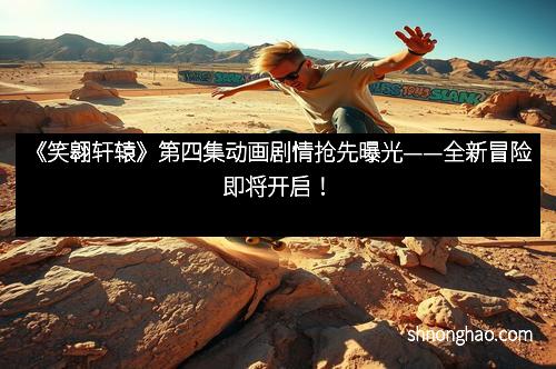 《笑翱轩辕》第四集动画剧情抢先曝光——全新冒险即将开启！